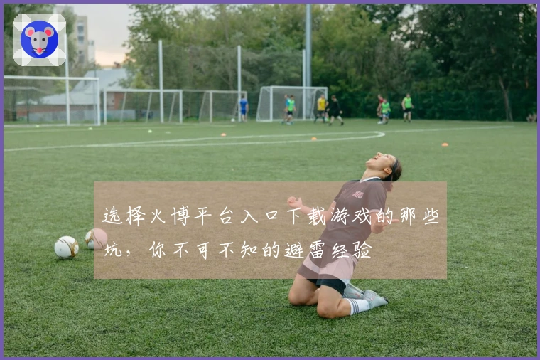 选择火博平台入口下载游戏的那些坑，你不可不知的避雷经验