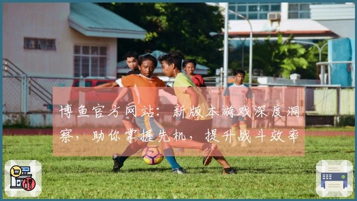 博鱼官方网站：新版本游戏深度洞察，助你掌握先机，提升战斗效率