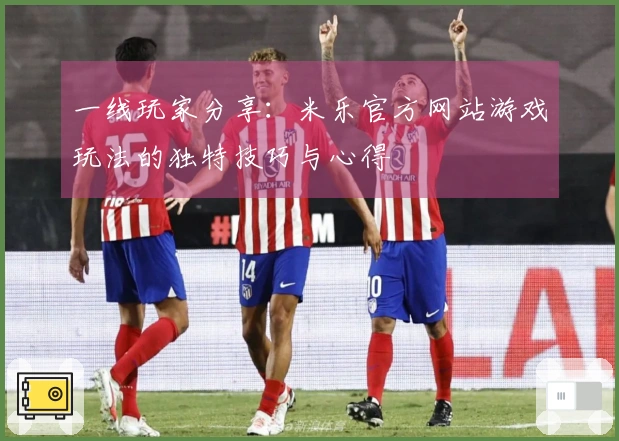 一线玩家分享：米乐官方网站游戏玩法的独特技巧与心得