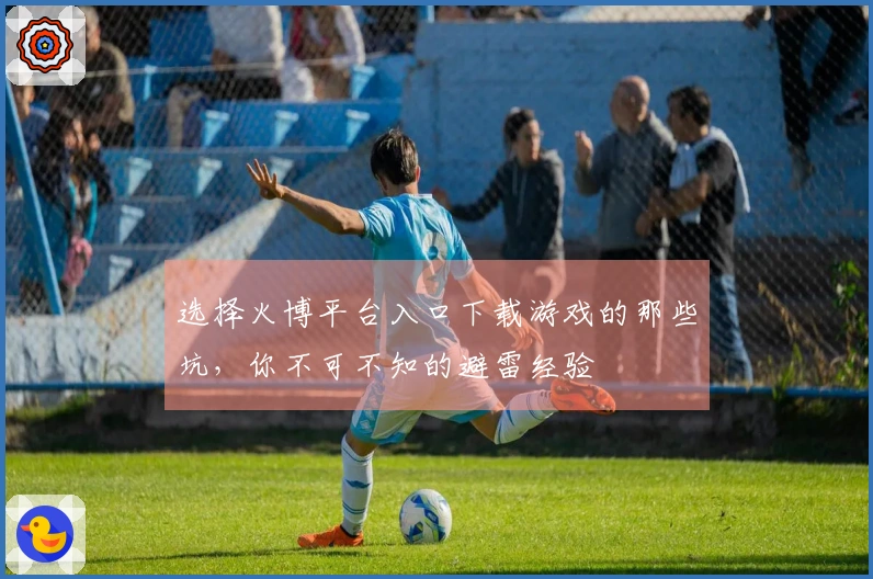 选择火博平台入口下载游戏的那些坑，你不可不知的避雷经验