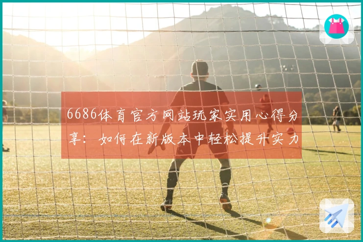 6686体育官方网站玩家实用心得分享：如何在新版本中轻松提升实力