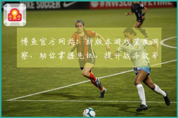 博鱼官方网站：新版本游戏深度洞察，助你掌握先机，提升战斗效率