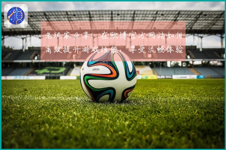 老玩家分享：在欧博官方网站如何高效提升游戏性能，享受流畅体验